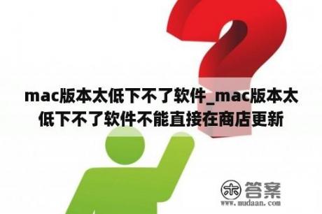 mac版本太低下不了软件_mac版本太低下不了软件不能直接在商店更新