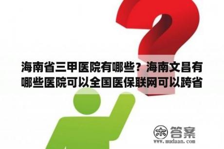 海南省三甲医院有哪些？海南文昌有哪些医院可以全国医保联网可以跨省结算？