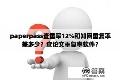 paperpass查重率12%和知网重复率差多少？查论文重复率软件？