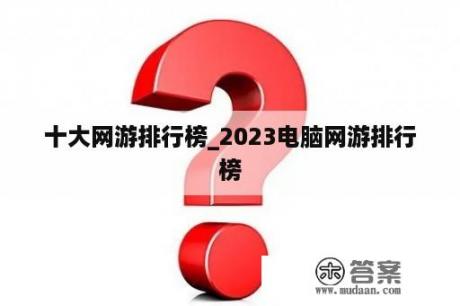 十大网游排行榜_2023电脑网游排行榜