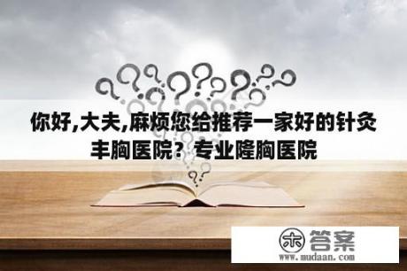 你好,大夫,麻烦您给推荐一家好的针灸丰胸医院？专业隆胸医院