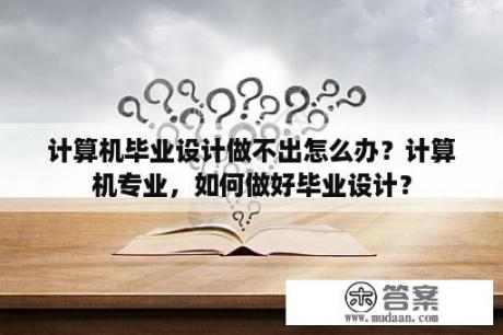 计算机毕业设计做不出怎么办？计算机专业，如何做好毕业设计？