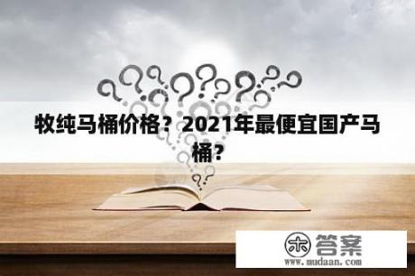 牧纯马桶价格？2021年最便宜国产马桶？