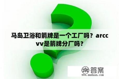 马岛卫浴和箭牌是一个工厂吗？arccvv是箭牌分厂吗？