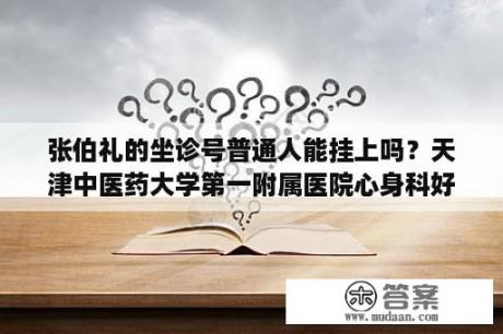 张伯礼的坐诊号普通人能挂上吗？天津中医药大学第一附属医院心身科好不好？