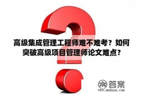 高级集成管理工程师难不难考？如何突破高级项目管理师论文难点？