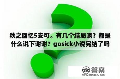 秋之回忆5安可。有几个结局啊？都是什么说下谢谢？gosick小说完结了吗？看完动画想接着看小说应该从第几卷看？