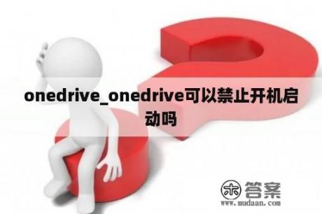 onedrive_onedrive可以禁止开机启动吗