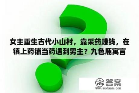 女主重生古代小山村，靠采药赚钱，在镇上药铺当药遇到男主？九色鹿寓言故事？