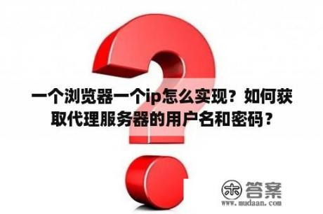 一个浏览器一个ip怎么实现？如何获取代理服务器的用户名和密码？