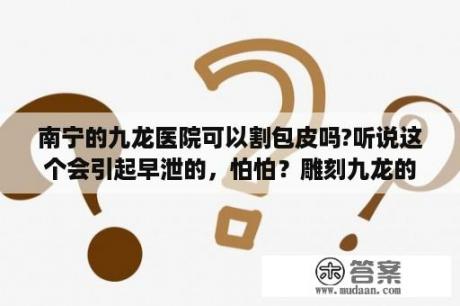 南宁的九龙医院可以割包皮吗?听说这个会引起早泄的，怕怕？雕刻九龙的玉佩一般人可以戴吗？