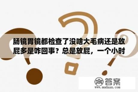 肠镜胃镜都检查了没啥大毛病还是放屁多是咋回事？总是放屁，一个小时好几个，什么原因啊？