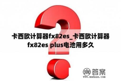 卡西欧计算器fx82es_卡西欧计算器fx82es plus电池用多久