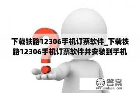 下载铁路12306手机订票软件_下载铁路12306手机订票软件并安装到手机上