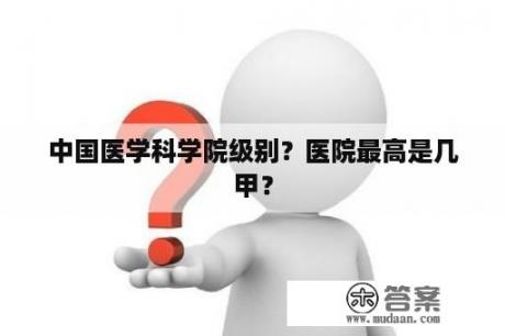 中国医学科学院级别？医院最高是几甲？