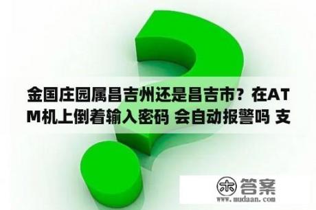 金国庄园属昌吉州还是昌吉市？在ATM机上倒着输入密码 会自动报警吗 支付宝小鸡蚂蚁庄园8