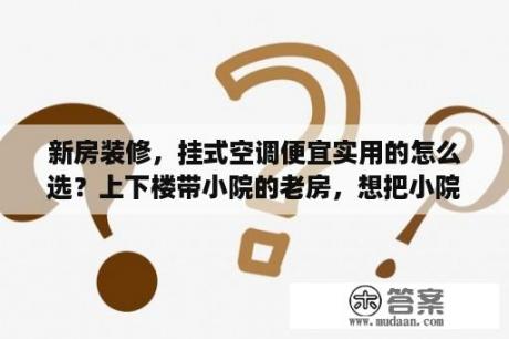 新房装修，挂式空调便宜实用的怎么选？上下楼带小院的老房，想把小院封起来，怎样装修即省钱实用又采光通风好？