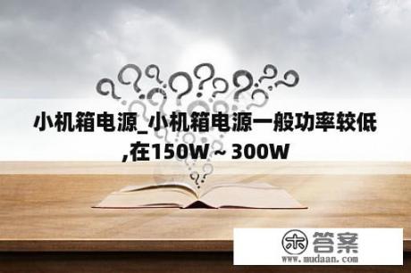 小机箱电源_小机箱电源一般功率较低,在150W～300W