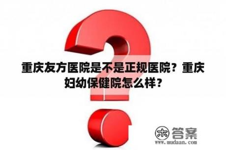 重庆友方医院是不是正规医院？重庆妇幼保健院怎么样？