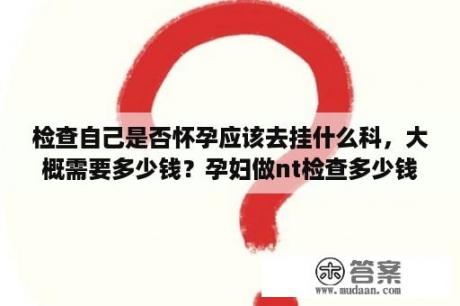 检查自己是否怀孕应该去挂什么科，大概需要多少钱？孕妇做nt检查多少钱，NT检查是检查什么的？