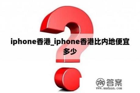 iphone香港_iphone香港比内地便宜多少