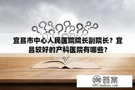 宜昌市中心人民医院院长副院长？宜昌较好的产科医院有哪些？