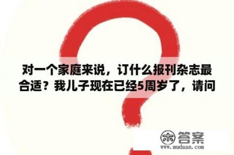 对一个家庭来说，订什么报刊杂志最合适？我儿子现在已经5周岁了，请问有什么适合他的幼儿杂志?大家不妨把好的杂志推荐出来？