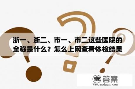 浙一、浙二、市一、市二这些医院的全称是什么？怎么上网查看体检结果？