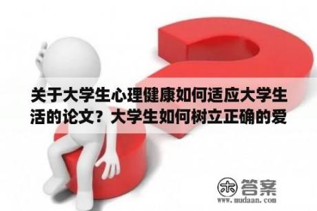 关于大学生心理健康如何适应大学生活的论文？大学生如何树立正确的爱情观论文？