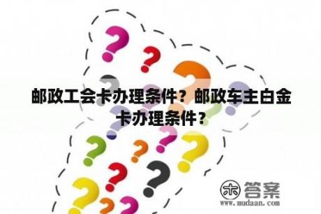 邮政工会卡办理条件？邮政车主白金卡办理条件？