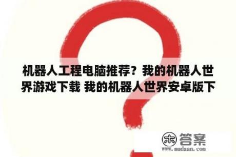 机器人工程电脑推荐？我的机器人世界游戏下载 我的机器人世界安卓版下载v1 7 3D