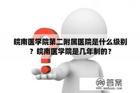 皖南医学院第二附属医院是什么级别？皖南医学院是几年制的？