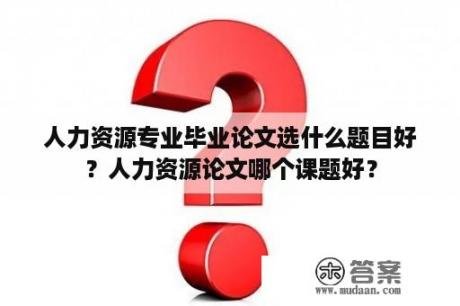 人力资源专业毕业论文选什么题目好？人力资源论文哪个课题好？