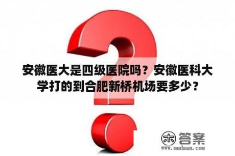 安徽医大是四级医院吗？安徽医科大学打的到合肥新桥机场要多少？