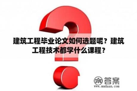 建筑工程毕业论文如何选题呢？建筑工程技术都学什么课程？