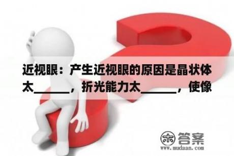 近视眼：产生近视眼的原因是晶状体太______，折光能力太______，使像成在视网膜的______方？近视形成的主要原因？