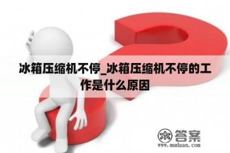 冰箱压缩机不停_冰箱压缩机不停的工作是什么原因