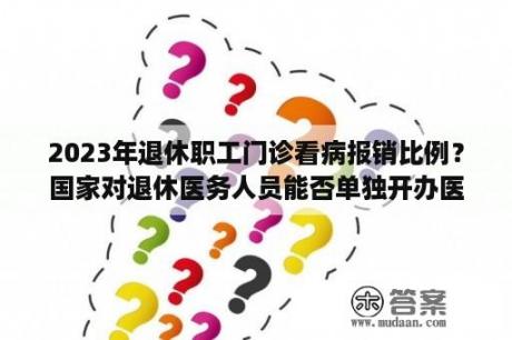 2023年退休职工门诊看病报销比例？国家对退休医务人员能否单独开办医院有规定？