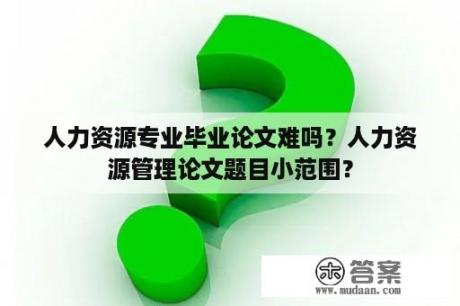 人力资源专业毕业论文难吗？人力资源管理论文题目小范围？