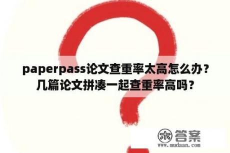 paperpass论文查重率太高怎么办？几篇论文拼凑一起查重率高吗？