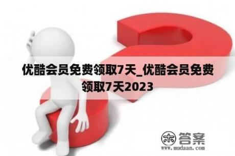 优酷会员免费领取7天_优酷会员免费领取7天2023