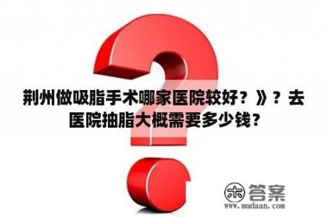 荆州做吸脂手术哪家医院较好？》？去医院抽脂大概需要多少钱？