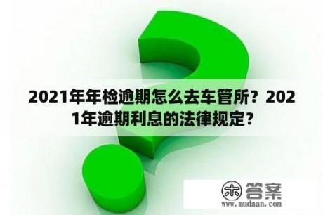 2021年年检逾期怎么去车管所？2021年逾期利息的法律规定？