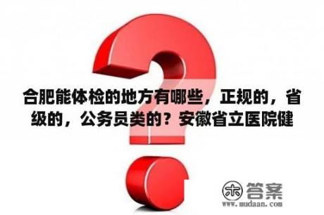 合肥能体检的地方有哪些，正规的，省级的，公务员类的？安徽省立医院健康体检中心有哪些体检项目？