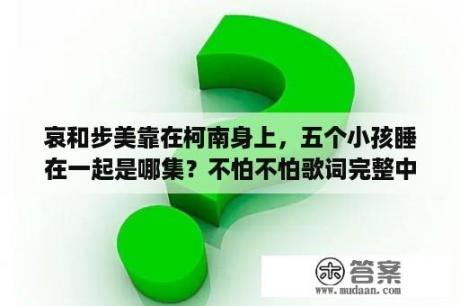 哀和步美靠在柯南身上，五个小孩睡在一起是哪集？不怕不怕歌词完整中文版？