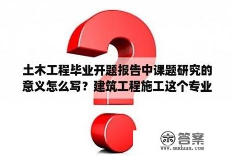 土木工程毕业开题报告中课题研究的意义怎么写？建筑工程施工这个专业是干什么的？