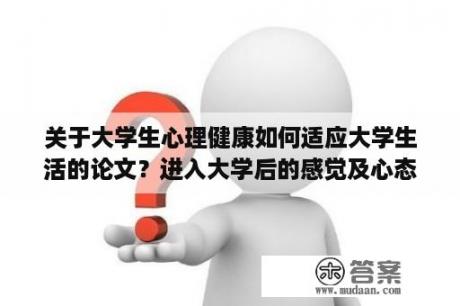 关于大学生心理健康如何适应大学生活的论文？进入大学后的感觉及心态变化？