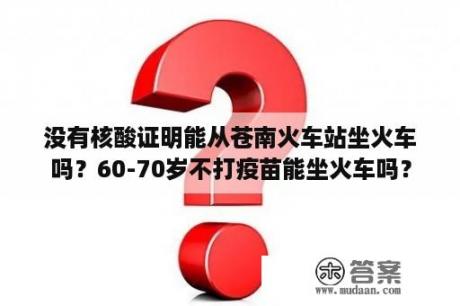 没有核酸证明能从苍南火车站坐火车吗？60-70岁不打疫苗能坐火车吗？