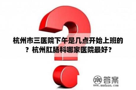 杭州市三医院下午是几点开始上班的？杭州肛肠科哪家医院最好？