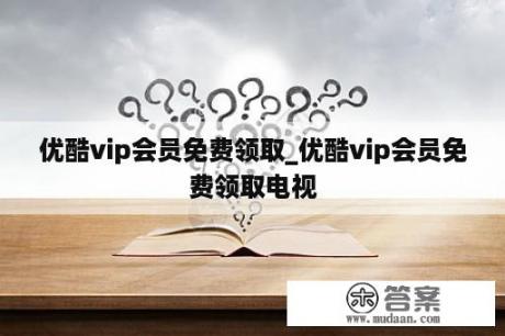 优酷vip会员免费领取_优酷vip会员免费领取电视